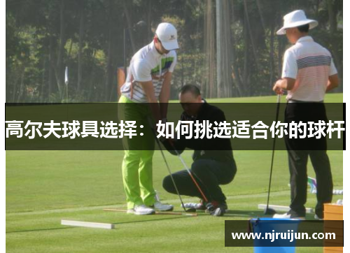 高尔夫球具选择：如何挑选适合你的球杆